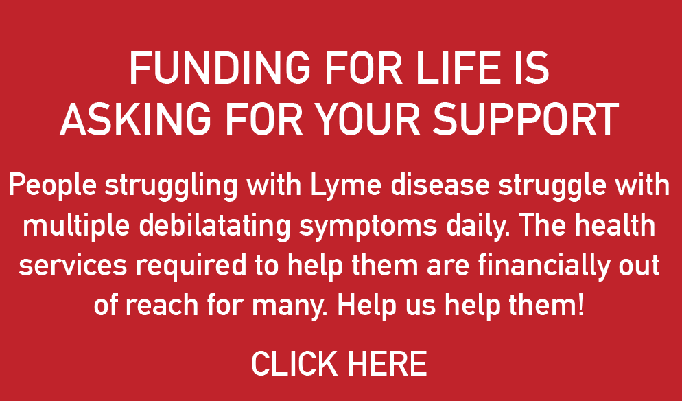 FUNDING FOR LIFE IS ASKING FOR YOUR SUPPORT. People struggling with Lyme disease struggle with multiple debilatating symptoms daily. The health services required to help them are financially out of reach for many. Help us help them! CLICK HERE